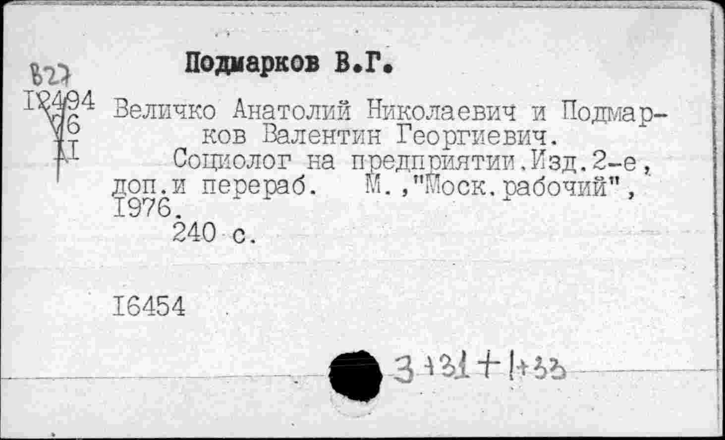 ﻿
Подмарков В.Г.
Величко Анатолий Николаевич и Подмарков Валентин Георгиевич.
Социолог на предприятии,Изд.2-е, доп.и перераб. м.,”Моск.рабочий” , 1976.	"
240 с.
16454
3«1 + !+ьъ